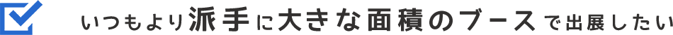 いつもより派手に大きな面積のブースで出展したい